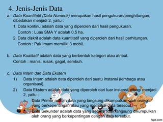 4. Jenis-Jenis Data
a. Data Kuantitatif (Data Numerik) merupakan hasil pengukuran/penghitungan,
dibedakan menjadi 2, yaitu :
1. Data kontinu adalah data yang diperoleh dari hasil pengukuran.
Contoh : Luas SMA Y adalah 0,5 ha.
2. Data diskrit adalah data kuantitatif yang diperoleh dari hasil perhitungan.
Contoh : Pak Imam memiliki 3 mobil.
b. Data Kualitatif adalah data yang berbentuk kategori atau atribut.
Contoh : manis, rusak, gagal, sembuh.
c. Data Intern dan Data Ekstern
1) Data Intern adalah data diperoleh dari suatu instansi (lembaga atau
organisasi).
2) Data Ekstern adalah data yang diperoleh dari luar instansi, dibagi menjadi
2, yaitu :
a. Data Primer adalah data yang langsung dikumpulkan oleh orang
yang berkepentingan atau yang memakai data tersebut.
b. Data Sekunder adalah data yang secara tidak langsung dikumpulkan
oleh orang yang berkepentingan dengan data tersebut.
 