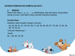 UKURAN PEMUSATAN KUMPULAN DATA
2. MODUS
Modus dari data x1, x2, x3, ....,xn didefinisikan sbg nilai datum yang paling
sering muncul ( nilai datum yang memiliki frekuensi terbesar
Contoh Soal :
Diketahui data tersebar dengan susunan :
92, 63, 60, 81, 91, 83, 60, 58, 71, 84, 56, 89, 89, 97, 79, 68, 73, 55, 49,
80, 79, 55, 67
Tentukan Modusnya !
Jawab :
Mo = 55, 60, 79, 89
 