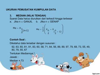 UKURAN PEMUSATAN KUMPULAN DATA
3. MEDIAN (NILAI TENGAH)
Syarat Data harus diurutkan dari terkecil hingga terbesar
a. Jika n  GANJIL b. JIka n  GENAP
Contoh Soal :
Diketahui data tersebar dengan susunan :
92, 63, 60, 81, 91, 83, 60, 58, 71, 84, 56, 89, 89, 97, 79, 68, 73, 55, 49,
80, 79, 55, 67
Tentukan Mediannya !
Jawab :
Median = 73
1)
(n
2
1
X
Me













1)
2
n
(
X
2
n
X
2
1
Me
 