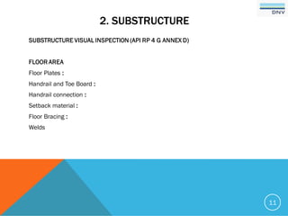 2. SUBSTRUCTURE
SUBSTRUCTURE VISUAL INSPECTION (API RP 4 G ANNEX D)
FLOOR AREA
Floor Plates :
Handrail and Toe Board :
Handrail connection :
Setback material :
Floor Bracing :
Welds
11
 