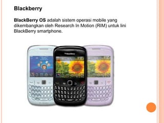 BlackBerry OS adalah sistem operasi mobile yang
dikembangkan oleh Research In Motion (RIM) untuk lini
BlackBerry smartphone.
Blackberry
 