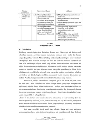 10
Seni Teater Kelas XII
Disusun oleh Darpo, M.Pd (untuk kalangan sendiri)
Standar
kompetensi
Kompetensi Dasar Indikator
15
.
Mengapresia
si karya seni
teater
15.2 Menunjukkan sikap
apresiatif terhadap unsur
estetis teater non
tradisional Mancanegara
(NonAsia) berdasarkan
pengamatan pertunjukan
1) Menjelaskan apresiasi teater non
tradisional.
2) Menjelaskan nilai estetis teater
non tradisional.
3) Melakukan pengamatan teater non
tradisional
15.3 Menunjukkan sikap
apresiatif terhadap pesan
moral (kearifan lokal)
teater non tradisional
Mancanegara (NonAsia)
4) Menyimpulkan pesan moral
(kearifan local) sebuah
pertunujukan teater non
tradisional.
5) Menunjukkan sikap apresiatif
terhadap pesan moral (kearifan
lokal) teater non tradisional
Mancanegara (NonAsia)
BAB II
APRESIASI SENI TEATER
A. Pendahuluan
Kehidupan manusia tidak dapat dipisahkan dengan seni. Karya seni ada dicipta untuk
kebutuhan manusia. Aktivitas manusia memerlukan sentuhan seni, mulai dari bangun
sampai dengan tidur kembali. Manusia kadang tidak menyadari pentingnya unsur seni dalam
kehidupannya. Seni itu indah, indahnya seni hasil dari olah budi manusia. Keindahan seni
tidak akan bertentangan dengan norma yang berlaku, karena kehidupan seni identik dan
seiring dengan masyarakat pendukungnya. Masyarakat tradisi, modern, maupun masyarakat
bangsawan memiliki seni yang dijunjung tinggi masyarakat pendukungnya. Meski begitu
kehidupan seni memiliki sifat universal, misal masyarakat modern membutuhkan kehadiran
seni tradisi, seni klasik, begitu sebaliknya masyarakat tradisi menerima keberadaan seni
modern. Pada hakekatnya seni untuk memenuhi kebutuhan rasa setiap manusia.
Berdasarkan jenisnya seni memiliki keragaman, yakni seni musik, tari, rupa, sastra
dan seni teater. Nilai keindahan seni teater sifatnya abstrak yang dapat ditangkap oleh
penikmatnya melalui simbol dalam struktur teater. Struktur teater merupakan realitas dari
satu kesatuan simbol yang diungkapkan melalui unsur tema, dialog dan akting musik, busana,
rias, arena pementasan, maupun melalui pencahayaan. Seperti yang diungkapkan Langer
(dalam Jazuli, 2001: 5) sebagai berikut:
...form” in its abstract sense means structure, articulation, a whole resulting from the
relation of mutually dependent factors, or more preciselly, the way that whole is put together.
Bentuk abstrak merupakan struktur suatu sistem yang didalamnya terkandung faktor-faktor
saling keterkaitan membentuk satu kesatuan yang utuh.
Seni teater memiliki fungsi sosial, dan individu. Karya seni teater diciptakan
senimannya tidak hanya untuk dinikmati penciptanya saja melainkan untuk dapat dinikmati
 