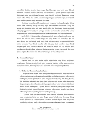 11
Seni Teater Kelas XII
Disusun oleh Darpo, M.Pd (untuk kalangan sendiri)
orang lain. Kegiatan apresiasi teater sangat diperlukan agar suatu karya teater dikenal,
dinikmati, ditonton, dihargai, dan dinilai oleh orang lain. Kegiatan apresiasi karya teater
didominasi unsur rasa, sehingga kepuasan yang diperoleh penikmat “Indah atau kurang
indah” bukan “Benar atau salah”. Alasan inilah pentingnya seni teater diajarkan di sekolah
untuk tumbuh kembang aspek rasa dalam jiwa siswa.
Seni teater merupakan salah satu cabang seni yang unsur medianya dialog dan akting,
namun tidak sembarang dialog dan akting dapat dikelompokkan seni teater. Dialog dan
akting yang dimaksud dalam seni teater adalah dialog dan akting yang disusun terencana
sebagai penggambaran kehidupan, sehingga memiliki kesatuan makna tertentu. Oleh karena
itu pembelajaran seni teater sangat bermanfaat untuk menanamkan nilai estetis pada siswa.
Jazuli (2001: 113) mengatakan bahwa aspek artistik teater meliputi: musik, tema, tata
busana dan tata rias, pentas, dan tata lampu atau sering disebut tata sinar/cahaya dan tata
suara. Begitu juga nilai artistik untuk teater klasik pada aspek-aspek tersebut memiliki nilai
estetis tersendiri. Teater klasik memiliki nilai etika yang kuat, contohnya teater klasik
disajikan pada acara tertentu di keraton, dan dilakukan dengan tata cara tertentu. Nilai
estetika teater klasik terdapat pada unsur dialog dan akting, busana, rias, musik, dan unsur
pendukung lain. Penanaman nilai etika, estetika sangat diperlukan bagi siswa.
B. Apresiasi Seni Teater
Apresiasi asal kata dari bahasa Inggris appreciation yang artinya pengertian,
penghargaan. Kegiatan apresiasi seni teater mencakup kegiatan melihat atau menonton,
mengamati, menilai, dan menghargai karya seni teater, lebih jelasnya sebagai berikut:
1. Melihat atau Menonton Karya Seni Teater
Kegiatan untuk melihat suatu pertunjukkan karya teater tidak hanya melibatkan
indera penglihatan dan pendengaran saja, melainkan melibatkan komponen indera seperti
pendengaran, karena pertunjukkan teater menyajikan unsur dialog dan akting, busana,
rias, panggung, tata cahaya, alat musik, yang dapat dinikmati melalui indera penglihatan
dan pendengaran. Unsur bunyi musik iringan pertunjukkan karya teater dapat dinikmati
melalui indera pendengaran. Kegiatan melihat, menonton pertunjukkan karya teater
dinikmati seseorang melalui beberapa komponen indera secara terpadu, tidak hanya
indera penglihatan dan pendengaran atau pendengaran saja.
Kegiatan yang dilakukan seseorang untuk melihat, menonton, atau menikmati
suatu pertunjukkan karya seni teater dengan alasan berbeda-beda. Seseorang datang
melihat pertunjukkan karena kebetulan, dan tidak memiliki tujuan untuk mengetahui
lebih lanjut cenderung pasif, sedang melihat pertunjukkan karya seni teater karena alasan
 