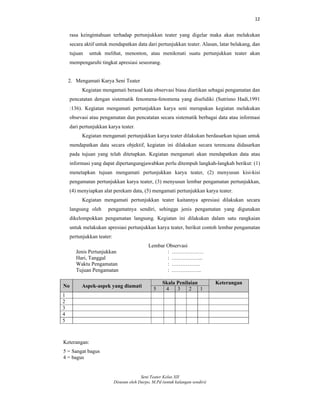 12
Seni Teater Kelas XII
Disusun oleh Darpo, M.Pd (untuk kalangan sendiri)
rasa keingintahuan terhadap pertunjukkan teater yang digelar maka akan melakukan
secara aktif untuk mendapatkan data dari pertunjukkan teater. Alasan, latar belakang, dan
tujuan untuk melihat, menonton, atau menikmati suatu pertunjukkan teater akan
mempengaruhi tingkat apresiasi seseorang.
2. Mengamati Karya Seni Teater
Kegiatan mengamati berasal kata observasi biasa diartikan sebagai pengamatan dan
pencatatan dengan sistematik fenomena-fenomena yang diselidiki (Sutrisno Hadi,1991
:136). Kegiatan mengamati pertunjukkan karya seni merupakan kegiatan melakukan
obsevasi atau pengamatan dan pencatatan secara sistematik berbagai data atau informasi
dari pertunjukkan karya teater.
Kegiatan mengamati pertunjukkan karya teater dilakukan berdasarkan tujuan untuk
mendapatkan data secara objektif, kegiatan ini dilakukan secara terencana didasarkan
pada tujuan yang telah ditetapkan. Kegiatan mengamati akan mendapatkan data atau
informasi yang dapat dipertangungjawabkan perlu ditempuh langkah-langkah berikut: (1)
menetapkan tujuan mengamati pertunjukkan karya teater, (2) menyusun kisi-kisi
pengamatan pertunjukkan karya teater, (3) menyusun lembar pengamatan pertunjukkan,
(4) menyiapkan alat perekam data, (5) mengamati pertunjukkan karya teater.
Kegiatan mengamati pertunjukkan teater kaitannya apresiasi dilakukan secara
langsung oleh pengamatnya sendiri, sehingga jenis pengamatan yang digunakan
dikelompokkan pengamatan langsung. Kegiatan ini dilakukan dalam satu rangkaian
untuk melakukan apresiasi pertunjukkan karya teater, berikut contoh lembar pengamatan
pertunjukkan teater:
Lembar Observasi
Jenis Pertunjukkan : ………………
Hari, Tanggal : ……………...
Waktu Pengamatan : …………….
Tujuan Pengamatan : ……………..
No Aspek-aspek yang diamati
Skala Penilaian Keterangan
5 4 3 2 1
1
2
3
4
5
Keterangan:
5 = Sangat bagus
4 = bagus
 