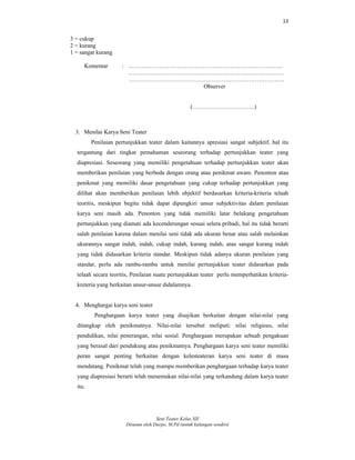 13
Seni Teater Kelas XII
Disusun oleh Darpo, M.Pd (untuk kalangan sendiri)
3 = cukup
2 = kurang
1 = sangat kurang
Komentar : ..…………………………………………………………………..
.……………………………………………………………………
…………………………………………………………………….
Observer
(…………………………..)
3. Menilai Karya Seni Teater
Penilaian pertunjukkan teater dalam kaitannya apresiasi sangat subjektif, hal itu
tergantung dari tingkat pemahaman seseorang terhadap pertunjukkan teater yang
diapresiasi. Seseorang yang memiliki pengetahuan terhadap pertunjukkan teater akan
memberikan penilaian yang berbeda dengan orang atau penikmat awam. Penonton atau
penikmat yang memiliki dasar pengetahuan yang cukup terhadap pertunjukkan yang
dilihat akan memberikan penilaian lebih objektif berdasarkan kriteria-kriteria telaah
teoritis, meskipun begitu tidak dapat dipungkiri unsur subjektivitas dalam penilaian
karya seni masih ada. Penonton yang tidak memiliki latar belakang pengetahuan
pertunjukkan yang diamati ada kecenderungan sesuai selera pribadi, hal itu tidak berarti
salah penilaian karena dalam menilai seni tidak ada ukuran benar atau salah melainkan
ukurannya sangat indah, indah, cukup indah, kurang indah, atau sangat kurang indah
yang tidak didasarkan kriteria standar. Meskipun tidak adanya ukuran penilaian yang
standar, perlu ada rambu-rambu untuk menilai pertunjukkan teater didasarkan pada
telaah secara teoritis, Penilaian suatu pertunjukkan teater perlu memperhatikan kriteria-
kreteria yang berkaitan unsur-unsur didalamnya.
4. Menghargai karya seni teater
Penghargaan karya teater yang disajikan berkaitan dengan nilai-nilai yang
ditangkap oleh penikmatnya. Nilai-nilai tersebut meliputi: nilai religious, nilai
pendidikan, nilai penerangan, nilai sosial. Penghargaan merupakan sebuah pengakuan
yang berasal dari pendukung atau penikmatnya. Penghargaan karya seni teater memiliki
peran sangat penting berkaitan dengan kelesteateran karya seni teater di masa
mendatang. Penikmat telah yang mampu memberikan penghargaan terhadap karya teater
yang diapresiasi berarti telah menemukan nilai-nilai yang terkandung dalam karya teater
itu.
 