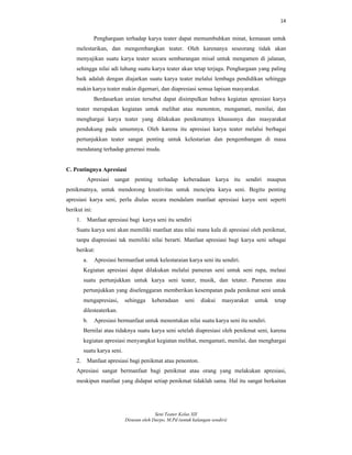 14
Seni Teater Kelas XII
Disusun oleh Darpo, M.Pd (untuk kalangan sendiri)
Penghargaan terhadap karya teater dapat memumbuhkan minat, kemauan untuk
melestarikan, dan mengembangkan teater. Oleh karenanya seseorang tidak akan
menyajikan suatu karya teater secara sembarangan misal untuk mengamen di jalanan,
sehingga nilai adi luhung suatu karya teater akan tetap terjaga. Penghargaan yang paling
baik adalah dengan diajarkan suatu karya teater melalui lembaga pendidikan sehingga
makin karya teater makin digemari, dan diapresiasi semua lapisan masyarakat.
Berdasarkan uraian tersebut dapat disimpulkan bahwa kegiatan apresiasi karya
teater merupakan kegiatan untuk melihat atau menonton, mengamati, menilai, dan
menghargai karya teater yang dilakukan penikmatnya khususnya dan masyarakat
pendukung pada umumnya. Oleh karena itu apresiasi karya teater melalui berbagai
pertunjukkan teater sangat penting untuk kelestarian dan pengembangan di masa
mendatang terhadap generasi muda.
C. Pentingnya Apresiasi
Apresiasi sangat penting terhadap keberadaan karya itu sendiri maupun
penikmatnya, untuk mendorong kreativitas untuk mencipta karya seni. Begitu penting
apresiasi karya seni, perlu diulas secara mendalam manfaat apresiasi karya seni seperti
berikut ini:
1. Manfaat apresiasi bagi karya seni itu sendiri
Suatu karya seni akan memiliki manfaat atau nilai mana kala di apresiasi oleh penikmat,
tanpa diapresiasi tak memiliki nilai berarti. Manfaat apresiasi bagi karya seni sebagai
berikut:
a. Apresiasi bermanfaat untuk kelestaraian karya seni itu sendiri.
Kegiatan apresiasi dapat dilakukan melalui pameran seni untuk seni rupa, melaui
suatu pertunjukkan untuk karya seni teater, musik, dan tetater. Pameran atau
pertunjukkan yang diselenggaran memberikan kesempatan pada penikmat seni untuk
mengapresiasi, sehingga keberadaan seni diakui masyarakat untuk tetap
dilesteaterkan.
b. Apresiasi bermanfaat untuk menentukan nilai suatu karya seni itu sendiri.
Bernilai atau tidaknya suatu karya seni setelah diapresiasi oleh penikmat seni, karena
kegiatan apresiasi menyangkut kegiatan melihat, mengamati, menilai, dan menghargai
suatu karya seni.
2. Manfaat apresiasi bagi penikmat atau penonton.
Apresiasi sangat bermanfaat bagi penikmat atau orang yang melakukan apresiasi,
meskipun manfaat yang didapat setiap penikmat tidaklah sama. Hal itu sangat berkaitan
 