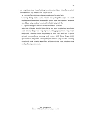 15
Seni Teater Kelas XII
Disusun oleh Darpo, M.Pd (untuk kalangan sendiri)
erat pengetahuan yang melatarbelakangi apresiator, dan tujuan melakukan apresiasi.
Manfaat apresiasi bagi penikmat seni sebagai berikut:
a. Apresiasi bagi penikmat seni untuk mendapatkan kepuasan batin.
Seseorang datang melihat suatu pameran atau pertunjukkan karya seni untuk
mendapatkan kepuasan batin berupa senang, kagum, heran dan sebagainya. Kepuasan
yang didapat setiap penikmat lebih bersifat subjektif setiap individu.
b. Apresiasi bagi penikmat seni untuk menumbuhkan kreativitas
Seseorang melakukan apresiasi suatu karya seni akan mendapatkan pengalaman
estetis terhadap karya seni yang diapresiasi, sehingga pengalaman yang didapat
mengilhami seseorang untuk mengembangkan suatu karya seni baru. Kegiatan
apresiasi yang mendorong seseorang untuk berkarya lebih dikenal dengan istilah
apresiasi kreatif, tetapi tidak semuanya kegiatan apresiasi yang dilakukan seseorang
mengilhami untuk mencipta karya baru, sehingga apresiai yang dilakukan untuk
mendapatkan kepuasan semata.
 