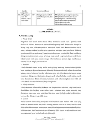16
Seni Teater Kelas XII
Disusun oleh Darpo, M.Pd (untuk kalangan sendiri)
Standar
kompetensi
Kompetensi Dasar Indikator
16 Mengekspres
ikan diri
melalui karya
seni teater
16.1 Mengeksplorasi teknik
olahtubuh, pikiran, dan
suara
Menjelaskan prinsip-prinsip acting
Menjelaskan sumber atau faktor
mempengaruhi kekuatan akting.
Melakukan latihan pernapasan
Melakukan olah vokal
Melakukan latihan akting
BAB III
DASAR-DASAR AKTING
A.Prinsip Akting
1. Prinsip Order
Pengertian order dalam kamus besar bahasa Indonesia adalah suatu perintah untuk
melakukan sesuatu. Berdasarkan batasan tersebut prinsip order dalam tetaer merupakan
akting yang harus dilakukan pemeran atau tokoh dalam teater karena tuntutan naskah
teater, sehingga maksud penulis cerita, penafsiran sutradara, dan yang harus dilakukan
pemain memiliki persepsi sama. Pada prinsip order seorang pemain tidak dapat melakukan
akting secara improvisasi, semua terkonsep pada naskah yang telah dibuat, meski begitu
bukan berarti tokoh atau pemain sebagai robot melainkan pemain dapat membawakan
tuntutan naskah dengan jati diri sendiri.
2. Harmonis
Prinsip harmonis dalam akting adalah suatu prinsip berakting dimana seorang pemain
harus melakukan akting selaras emosi dalam diri dengan gerak tubuh, selaras dengan latar
adegan, selaras kaitannya interaksi tokoh atau peran lain. Oleh karena itu jangan sampai
melakukan akting emosi dari dalam dengan gerak tubuh berbeda, contoh: akting marah
harus diawali emosi dalam diri marah, kemudian gerak tubuh mengikuti emosi tidak ada
kesan dibuat-buat melainkan selayaknya orang marah.
3. Prinsip Keutuhan
Prinsip keutuhan dalam akting berkaitan erat dengan tema, sub tema, yang lebih konkrit
ditunjukkan oleh karakter peran dalam teater, misalnya sama peran antagonis yang
diperankan orang yang sama tetapi judul dan tema teater berbeda, maka karakteristiknya
berbeda, dan aktingnya juga tidak sama.
4. Kontrol
Prinsip control dalam akting merupakan suatu keadaan sadar diantara tidak sadar yang
dilakukan pemeran teater, maksudnya seorang pemeran sadar akan dirinya sendiri, tetapi
dilain pihak harus mampu memerankan orang lain sebagaimana tuntutan naskah layaknya
kehidupan yang alami sosok peran yang dibawakan. Oleh karena itu selepas diarena teater
seorang pemain harus kembali pada jati diri sendiri.
 
