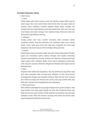 17
Seni Teater Kelas XII
Disusun oleh Darpo, M.Pd (untuk kalangan sendiri)
B.Sumber Kekuatan Akting
1. Faktor Internal
a. Tubuh
Tubuh sebagai media akting terutama mimik, dan diperkuat anggota tubuh yang lain
seperti tangan, kaki, misal; marah bentuk mimik kerutan dahi, mata tajam, kedua alis
mengerut seperti bergabung, kemudian diperkuat dengan tangan mengepal atau
memukul meja atau menghempaskan sesuatu dan hentakan kaki. Suara atau vocal orang
marah dengan nada makin meninggi, keras, diperkuat dengan tubuh akan makin kuat
akting marah yang dilakukan seseorang.
b. Intelegensi
Seorang pemain teater harus memiliki kecerdasan untuk memahami naskah,
menafsirkan karakter yang akan dibawakan, dan melakukan akting sesuai tuntutan
naskah, contoh: untuk peran tokoh ediot tidak harus mengambil anak ediot tetapi
diperankan orang normal yang memiliki kemampuan akting anak ediot.
c. Imajinasi
Istilah Imajinasi menurut arti kamus adalah daya pikir untuk membayangkan (dl angan-
angan) atau menciptakan gambar (lukisan, karangan, dsb) kejadian berdasarkan
kenyataan atau pengalaman seseorang. Imajinasi atau khayalan seorang pemeran teater
sangat penting untuk melakukan akting, karena pemain dipanggung membawakan
sosok orang lain yang harus dibawakan sebagaimana kehidupan alami dengan kata lain
tidak dibuat-buat.
d. Bakat
Pengertian bakat adalah dasar (kepandaian, sifat, dan pembawaan) yang dibawa sejak
lahir, untuk mengetahui bakat seseorang perlu dilakukan tes bakat yang biasanya
diselenggarakan lembaga yang menangani psikologi. Bakat bermain teater seseorang
akan terlihat saat belajar dan bermain teater, dimana anak yang memiliki bakat akan
lebih cepat memahami dan mengaplikasikan peran dipanggung.
e. Minat dan kemauan
Minat adalah kecenderungan hati yang tinggi terhadap sesuatu; gairah; keinginan. Anak
yang memiliki minat cukup tinggi terhadap seni teater akan mendorong dirinya aktif
belajar dan bermain teater. Kemauan adalah kehendak atau keinginan seseorang untuk
melakukan sesuatu. Minat dan kemauan seseorang untuk belajar dan bermain teater
sangat berpengaruh keberhasilan bermain teater.
 