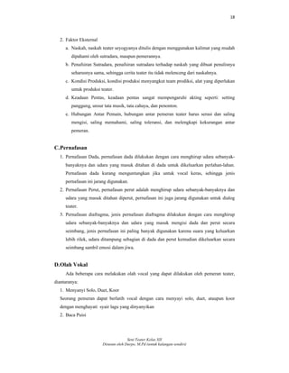 18
Seni Teater Kelas XII
Disusun oleh Darpo, M.Pd (untuk kalangan sendiri)
2. Faktor Eksternal
a. Naskah, naskah teater seyogyanya ditulis dengan menggunakan kalimat yang mudah
dipahami oleh sutradara, maupun pemerannya.
b. Penafsiran Sutradara, penafsiran sutradara terhadap naskah yang dibuat penulisnya
seharusnya sama, sehingga cerita teater itu tidak melenceng dari naskahnya.
c. Kondisi Produksi, kondisi produksi menyangkut team prodiksi, alat yang diperlukan
untuk produksi teater.
d. Keadaan Pentas, keadaan pentas sangat mempengaruhi akting seperti: setting
panggung, unsur tata musik, tata cahaya, dan penonton.
e. Hubungan Antar Pemain, hubungan antar pemeran teater harus serasi dan saling
mengisi, saling memahami, saling toleransi, dan melengkapi kekurangan antar
pemeran.
C.Pernafasan
1. Pernafasan Dada, pernafasan dada dilakukan dengan cara menghirup udara sebanyak-
banyaknya dan udara yang masuk ditahan di dada untuk dikeluarkan perlahan-lahan.
Pernafasan dada kurang menguntungkan jika untuk vocal keras, sehingga jenis
pernafasan ini jarang digunakan.
2. Pernafasan Perut, pernafasan perut adalah menghirup udara sebanyak-banyaknya dan
udara yang masuk ditahan diperut, pernafasan ini juga jarang digunakan untuk dialog
teater.
3. Pernafasan diafragma, jenis pernafasan diafragma dilakukan dengan cara menghirup
udara sebanyak-banyaknya dan udara yang masuk mengisi dada dan perut secara
seimbang, jenis pernafasan ini paling banyak digunakan karena suara yang keluarkan
lebih rilek, udara ditampung sebagian di dada dan perut kemudian dikeluarkan secara
seimbang sambil emosi dalam jiwa.
D.Olah Vokal
Ada beberapa cara melakukan olah vocal yang dapat dilakukan oleh pemeran teater,
diantaranya:
1. Menyanyi Solo, Duet, Koor
Seorang pemeran dapat berlatih vocal dengan cara menyayi solo, duet, ataupun koor
dengan menghayati syair lagu yang dinyanyikan
2. Baca Puisi
 