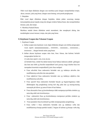19
Seni Teater Kelas XII
Disusun oleh Darpo, M.Pd (untuk kalangan sendiri)
Olah vocal dapat dilakukan dengan cara membaca puisi dengan memperhatikan tempo,
aksen, intonasi, jeda yang benar, dengan suara lantang, serta penuh penghayatan.
3. Berpidato
Olah vocal dapat dilakukan dengan berpidato, dalam pidato seseorang mampu
menyampaikan pesan kepada orang lain dengan struktur bahasa benar, dan memperhatikan
intonasi, jeda, dan tempo.
4. Membaca Naskah Drama
Membaca naskah drama dilakukan untuk memahami, dan menghayati dialog, dan
mendialogkan sesuai intonasi, tempo, dan jeda yang benar.
E.Kejelasan Ucapan dan Tekanan Ucapan
1. Kejelasan Ucapan
a. latihan ucapan atau kejelasan vocal, dapat dilakukan dengan cara latihan pengucapan
vocal, seperti: aaaaaaaaaaaaaaaaaaa..., iiiiiiiiiiiiiii.... uuuuuuuuu..., eeeeeeeeeee...,
ooooooooo ... dengan bentuk mulut yang benar.
b. latihan ukuran kejelasan ucapan suku kata, frase. klausa, dan kalimat, berlatih
mengucapkan berikut ini:
(1) suku kata seperti: a-ku, ta-ta, ka-mu
(2) berlatih frase, istilah frse dalam kamus besar bahasa indonesia adalah gabungan
dua kata atau lebih yg bersifat nonpredikatif (msl gunung tinggi disebut frasa krn
merupakan konstruksi nonpredikatif), jenis frase meliputi:
 Frase adverbial frasa endosentris berinduk satu yg induknya adverbia dan
modifikatornya adverbia lain atau partikel;
 Frase adjektival frasa endosentris berinduk satu yg induknya adjektiva dan
modifikatornya adverbia;
 Frase apositif frasa endosentris berinduk banyak yg bagian-bagiannya tidak
dihubungkan dng penghubung (sering kali dng jeda) dan yg masing-masing
menunjuk pd referen yg sama dl alam di luar bahasa;
 Frase eksosentris frasa yg keseluruhannya tidak mempunyai perilaku sintaksis yg
sama dng salah satu konstituennya;
 Frase endosentris frasa yg keseluruhannya mempunyai perilaku sintaksis yg
sama dng salah satu konstituennya;
 Frase parataktis frasa koordinatif yg tidak mempergunakan penghubung;
 Frase verbal 1 frasa endosentris berinduk satu yg induknya verba dan
modifikatornya berupa partikel modal; 2 bagian dr kalimat yg berupa verba dng
 