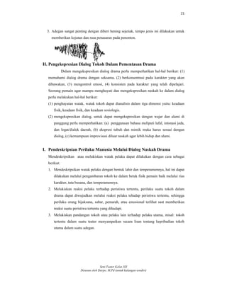 21
Seni Teater Kelas XII
Disusun oleh Darpo, M.Pd (untuk kalangan sendiri)
3. Adegan sangat penting dengan diberi hening sejenak, tempo jenis ini dilakukan untuk
memberikan kejutan dan rasa penasaran pada penonton.
H. Pengekspresian Dialog Tokoh Dalam Pementasan Drama
Dalam mengekspresikan dialog drama perlu memperhatikan hal-hal berikut: (1)
memahami dialog drama dengan seksama, (2) berkonsentrasi pada karakter yang akan
dibawakan, (3) mengontrol emosi, (4) konsisten pada karakter yang telah dipelajari.
Seorang pemain agar mampu menghayati dan mengekspresikan naskah ke dalam dialog
perlu melakukan hal-hal berikut:
(1) penghayatan watak, watak tokoh dapat dianalisis dalam tiga dimensi yaitu: keadaan
fisik, keadaan fisik, dan keadaan sosiologis.
(2) mengekspresikan dialog, untuk dapat mengekspresikan dengan wajar dan alami di
panggung perlu memperhatikan: (a) penggunaan bahasa meliputi lafal, intonasi jeda,
dan logat/dialek daerah, (b) ekspresi tubuh dan mimik muka harus sesuai dengan
dialog, (c) kemampuan improvisasi diluar naskah agar lebih hidup dan alami.
I. Pendeskripsian Perilaku Manusia Melalui Dialog Naskah Drama
Mendeskripsikan atau melukiskan watak pelaku dapat dilakukan dengan cara sebagai
berikut:
1. Mendeskripsikan watak pelaku dengan bentuk lahir dan temperamennya, hal ini dapat
dilakukan melalui pengambaran tokoh ke dalam betuk fisik pemain baik melalui rias
karakter, tata busana, dan temperamennya.
2. Melukiskan reaksi pelaku terhadap peristiwa tertentu, perilaku suatu tokoh dalam
drama dapat diwujudkan melalui reaksi pelaku tehadap peristiwa tertentu, sehingga
perilaku orang bijaksana, sabar, pemarah, atau emosional terlihat saat memberikan
reaksi suatu peristiwa tertentu yang dihadapi.
3. Melukiskan pandangan tokoh atau pelaku lain terhadap pelaku utama, misal: tokoh
tertentu dalam suatu teater menyampaikan secara lisan tentang kepribadian tokoh
utama dalam suatu adegan.
 
