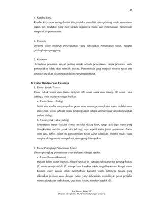 25
Seni Teater Kelas XII
Disusun oleh Darpo, M.Pd (untuk kalangan sendiri)
5. Kerabat kerja
Kerabat kerja atau sering disebut tim produksi memiliki peran penting untuk pementasan
teater, tim produksi yang menyiapkan segalanya mulai dari perencanaan pementasan
sampai akhir pementasan.
6. Properti
properti teater meliputi perlengkapan yang dibutuhkan pementasan teater, maupun
perlengkapan panggung.
7. Penonton
Kehadiran penonton sangat penting untuk sebuah pementasan, tanpa penonton suatu
pertunjukkan tidak akan memiliki makna. Penontonlah yang menjadi sasaran pesan atau
amanat yang akan disampaikan dalam pementasan teater.
B. Teater Berdasarkan Unsurnya
1. Unsur Pokok Teater
Unsur pokok teater atau drama meliputi: (1) unsur suara atau dialog, (2) unsur laku
(akting), lebih jelasnya sebagai berikut:
a. Unsur Suara (dialog)
Salah satu media menyampaikan pesan atau amanat pertunujkkan teater melalui suara
atau vocal. Vocal sebagai media pengungkapan berupa kalimat lisan yang diungkapkan
melaui dialog..
b. Unsur gerak Laku (akting)
Pementasan teater tidaklah semua melalui dialog lisan, tetapi ada juga teater yang
diungkapkan melalui gerak laku (akting) saja seperti teater jenis pantomime, drama
mini kata, tablo. Selain itu penyampaian pesan dapat dilakukan melalui media suara
maupun akting untuk memperkuat pesan yang disampaikan.
2. Unsur Pelengkap Pementasan Teater
Unsure pelengkap pementasan teater meliputi sebagai berikut:
a. Unsur Busana (kostum)
Busana dalam teater memiliki fungsi berikut: (1) sebagai pelindung dan penutup badan,
(2) untuk memperindah, (3) memperkuat karakter tokoh yang dibawakan. Fungsi utama
kostum teater adalah untuk memperkuat karakter tokoh, sehingga busana yang
dikenakan pemain sesui dengan peran yang dibawakan, contohnya; peran penjahat
memakai pakaian serba hitam, kaca mata hitam, membawa golok dll.
 
