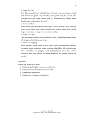 26
Seni Teater Kelas XII
Disusun oleh Darpo, M.Pd (untuk kalangan sendiri)
b. Unsur Tata Rias
Rias dalam teater berfungsi sebagai berikut: (1) untuk memperkuat karakter, watak,
serta kondisi fisik peran yang dibawakan, misal; peran orang tua usia 80 tahun
dilakukan rias wajah keriput, rambut putih, (2) memberikan efek naturalis seperti
kondisi nyata, misal membuat luka tubuh .
c. Unsur Tata Musik
Fungsi musik dalam pementasan teater sebagai ilustrasi suasana adegan, tetapi ada
teater tertentu fungsi musik sangat dominan selain pemberi suasana juga memiliki
fungsi pemandu dan pemangku irama seperti opera sabun.
d. Unsur Tata Cahaya
Tata cahaya dalam pertunjukkan teater memiliki fungsi (1) sebagai penerangan umum,
(2) sebagai pemberi efek suasana adegan.
e. Unsur Tata Panggung
Unsur panggung untuk drama tertentu sangat penting keberadaannya, panggung
merupakan tempat pementasan, tempat mengekspresikan lakon. Ada jenis teater yang
tidak memerlukan tata panggung untuk pertunjukkannya misal film, sinetron,
telenovela, jenis teater modern ini tempat pementasan bisa gedung bioskop, dan
televisi.
Soal Latihan
Kerjakan soal berikut secara benar!
1. Jelaskan langkah-langkah penyusunan naskah teater!
2. Jelaskan komponen-komponenpementasan teater!
3. Jelaskan unsur pokok teater!
4. Jelaskan unsur pelengkap penyajian teater!
 