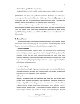 3
Seni Teater Kelas XII
Disusun oleh Darpo, M.Pd (untuk kalangan sendiri)
-- tari Sen drama yg dilakonkan dng tari-tarian;
-- tendens Sas drama yg berisi masalah sosial, spt kepincangan yg terjadi dl masyarakat;
pen·dra·ma·an n 1 proses, cara, perbuatan melakonkan sbg drama: tidak lama lagi ~
peristiwa pembunuhan itu akan dilaksanakan oleh kelompok Teater Kecil; 2 penyajian novel,
cerita pendek, atau puisi yg dipentaskan sesuai dng prinsip-prinsip drama; 3 ki proses, cara,
perbuatan menjadikan suatu peristiwa dsb mengesankan atau mengharukan.
Istilah teater dan drama pada masa kini lebih cenderung memiliki makna yang sama,
sehingga batasan drama atau teater berdasarkan denisi kamus, teater atau drama adalah suatu
cerita yang disusun dalam naskah yang menggambarkan kehidupan dan watak melalui
tingkah laku (akting) dan dialog yang melibatkan konflik atau emosi untuk dipentaskan atau
dipertontonkan.
B. Bentuk Teater
berbagai ragam drama/teater yang berkembang dimasyarakat lokal. nasional, maupun
internasional. ragam drama/teater yang ada secara garis besar dapat dikelompokkan menjadi
dua yaitu: teater tradisional dan teater modern, lebih jelasnya sebagai berikut:
1. Teater Tradisional
teater tradisional merupakan teater atau drama yang berkembang secara turun-menurun
dimasyarakat pendukungnya. ragam teater tradisonal yang berkembang dimasyarakat
dibedakan menjadi dua yaitu: teater tradisional kerakyatan, dan teater klasik. teater
tradisional berkembang dilingkungan masyarakat pada umumnya, sedangkan teater klasik
banyak berkembang dilingkungan kehidupan istana atau kerajaan sebagaimana layaknya
perkembangan seni pada umumnya.
a. Teater rakyat
Teater rakyat berkembang di lingkungan masyarakat, ragam teater tradisional kerakyatan
setiap daerah memiliki perbedaan yang disebabkan tradisi yang berbeda. berikut contoh
teater tradisional yang berkembang saat ini diantaranya:
1) Ketoprak
Ketoprak merupakan bentuk teater tradisional yang berasal dari Jawa Tengah, teater
ketoprak banyak digunakan masyarakat di Jawa Tengah untuk hiburan dan pertunjukkan.
Ketoprak sebagai hiburan banyak digunakan saat pesta pernikahan, sunatan, bersih desa,
syukuran. Ketoprak sebagai media hiburan pementasannya secara sederhana yaitu: (1)
penonton dengan pemain sejajar, (2) menggunakan pembatas tobong (kain pembatas
pemain dengan penonton), (3) disajikan di ruangan rumah penyelenggara. Ketoprak
 