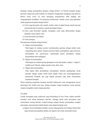 4
Seni Teater Kelas XII
Disusun oleh Darpo, M.Pd (untuk kalangan sendiri)
berfungsi sebagai pertunjukkan disajikan sebagai berikut: (1) Pemain ketoprak dengan
penonton tempat dan jarak berbeda, (2) disajikan menggunakan panggung yang didesain
khusus sesuai cerita, (3) unsur penunjang pergelarannya lebih lengkap, dan
mengedepankan keindahan, (4) pemainnya professional. Sumber cerita yang digunakan
untuk pergelaran ketoprak sebagai berikut:
a) Cerita yang bersumber dari sejarah, sumber cerita ini dapat berupa sejarah raja-raja
yang pernah ada di nusantara, sejarah perjuangan bangsa.
b) Cerita yang bersumber legenda, merupakan cerita yang dikait-kaitkan dengan
terjadinya suatu tempat, misal
c) Cerita bersumber dari Babad
d) Cerita carangan
Pola penyajian ketoprak sebagai berikut:
a) Bagian awal pertunjukkan
Pada bagian ini meliputi patalun (membunyikan gamelan sebagai simbol untuk
mngundang para pemain maupun penonton bahwa pertunjukkan segera dimulai),
pertunjukkan tari gambyongan (sekelompok penari perempuan sebagai
penyambutan tamu undangan).
b) Bagian inti pertunjukkan
Pada bagian ini meliputi prolog (pemaparan cerita dan pelaku), adegan 1, adegan 2.
konflik awal, Pelawak, adegan puncak cerita, akhir cerita.
c) Bagian akhir pertunjukkan
Pada bagian akhir pertunjukkan menampilkan lantunan gending/lagu musik
gamelan sebagai ucapan terima kasih kepada Tuhan atas terselenggarakannya
pementasan ketoprak, dan juga kepada penonton yang hadir menyaksikan
pergelaran ketoprak.
Musik pengiring pergelaran ketoprak memiliki kekhususan yaitu menggunakan keprak
(kentongan dari bambu atau kayu sebagai pengatur iringan pergelaran untuk memulai
maupun mengakhiri musik iringan gamelan).
2) Ludruk
Ludruk merupakan teater tradisional yang berkembang di Jawa Timur, ludruk memiliki
keunikan yaitu semua pemainnya laki-laki, sehingga tokoh cerita perempuan yang
memerankan seorang laki-laki. Ludruk befungsi sebagai hiburan, pertunjukkan, maupun
penerangan. pola penyajian ludruk hampir sama dengan ketoprak yaitu
a) Bagian awal pertunjukkan meliputi: patalun (lagu/gending awal sebagai simbol akan
segera dimulai pertunjukkan ludruk), tari ngremo (tari untuk menyambut tamu).
 