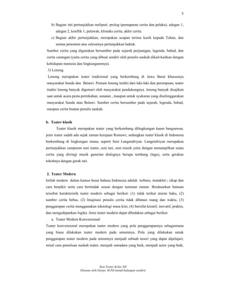5
Seni Teater Kelas XII
Disusun oleh Darpo, M.Pd (untuk kalangan sendiri)
b) Bagian inti pertunjukkan meliputi: prolog (pemaparan cerita dan pelaku), adegan 1,
adegan 2, konflik 1, pelawak, klimaks cerita, akhir cerita.
c) Bagian akhir pertunjukkan, merupakan ucapan terima kasih kepada Tuhan, dan
semua penonton atas selesainya pertunjukkan ludruk.
Sumber cerita yang digunakan bersumber pada sejarah perjuangan, legenda, babad, dan
cerita carangan (yaitu cerita yang dibuat sendiri oleh penulis naskah dikait-kaitkan dengan
kehidupan manusia dan lingkungannnya).
3) Lenong
Lenong merupakan teater tradisional yang berkembang di Jawa Barat khususnya
masyarakat Sunda dan Betawi. Pemain lenong terdiri dari laki-laki dan perempuan, teater
tradisi lenong banyak digemari oleh masyarakat pendukungnya. lenong banyak disajikan
saat untuk acara pesta pernikahan, sunatan , maupun untuk syukuran yang diselenggarakan
masyarakat Sunda atau Betawi. Sumber cerita bersumber pada sejarah, legenda, babad,
maupun cerita buatan penulis naskah.
b. Teater klasik
Teater klasik merupakan teater yang berkembang dilingkungan kaum bangsawan,
jenis teater sudah ada sejak zaman kerajaan Romawi, sedangkan teater klasik di Indonesia
berkembang di lingkungan istana, seperti Seni Langendriyan. Langendriyan merupakan
pertunjukkan campuran seni teater, seni tari, seni musik yaitu dengan menampilkan suatu
cerita yang diiringi musik gamelan dialognya berupa tembang (lagu), serta gerakan
tokohnya dengan gerak tari.
2. Teater Modern
Istilah modern dalam kamus besar bahasa Indonesia adalah terbaru; mutakhir:; sikap dan
cara berpikir serta cara bertindak sesuai dengan tuntutan zaman. Berdasarkan batasan
tersebut karakteristik teater modern sebagai berikut: (1) tidak terikat aturan baku, (2)
sumber cerita bebas, (2) Imajinasi penulis cerita tidak dibatasi ruang dan waktu, (3)
penggarapan cerita menggunakan teknologi masa kini, (4) bersifat kreatif, inovatif, praktis,
dan mengedepankan logika. Jenis teater modern dapat dibedakan sebagai berikut:
a. Teater Modern Konvensional
Teater konvensional merupakan teater modern yang pola penggarapannya sebagaimana
yang biasa dilakukan teater modern pada umumnya. Pola yang dilakukan untuk
penggarapan teater modern pada umumnya menjadi sebuah teoeri yang dapat dipelajari,
misal cara penulisan naskah teater, menjadi sutradara yang baik, menjadi actor yang baik,
 