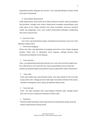 6
Seni Teater Kelas XII
Disusun oleh Darpo, M.Pd (untuk kalangan sendiri)
pengambilan gambar dilapangan dan lain-lain. Teori yang dikembangkan menjadi sebuah
ilmu seperti sinematografi.
b. Teater Modern Eksperimental
Istilah éksperiméntal dalam kamus besar bahasa Indonesia memiliki makna bersangkutan
dng percobaan, sehingga teater modern eksperimental merupakan pengembangan teater
untuk tujuan inovasi sebagai terobosan baru dalam perwujudan unsur-unsur penulisan
naskah, dan penggarapan cerita. teater modern eksperimental diharapkan menghasilkan
karya teater yang luar biasa.
C. Jenis-Jenis Teater
Jenis teater yang berkembang beragam, berdasarkan pementasannya teater jenis teater
dibedakan sebagai berikut:
1. Drama/teater panggung
Drama atau teater yang dipentaskan di panggung proscenium, arena, ataupun panggung
pendopo. Drama jenis ini dipentaskan secara langsung, sehingga penonton dapat
menyaksikan pertunjukkan secara langsung.
2. Teater mini kata
Teater yg mengutamakan gerak-gerik pantomim, tari, suara, dan seminimal mungkin kata-
kata, tidak berunsur cerita yg bersifat alur, tetapi memperlihatkan nuansa suasana dan
kejadian yg mengarah kepada suatu gambaran samar yg dapat diberi makna oleh penonton.
3. Teater radio
Tetaer radio adalah teater yang berbentuk dialog vocal tanpa kehadiran fisik actor putar
tayang melaui radio, sehingga penonton tidak dapat menyaksikan kehadiran fisik pemain,
melainkan mendengarkan narasi, dialog, dan diperkuat dengan musik.
4. Teater dan sajak
Teater dan sajak merupakan teater yang dialognya berbentuk sajak, sehingga pemain
jenis teater ini harus mempunyai kemampuan membaca sajak.
5. Pantomime
Pantomim adalah pertunjukan drama tanpa kata-kata yang dimainkan dengan gerak dan
ekspresi wajah (biasanya diiringi musik).
 