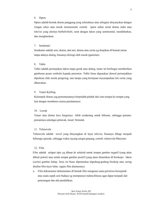 7
Seni Teater Kelas XII
Disusun oleh Darpo, M.Pd (untuk kalangan sendiri)
6. Opera
Opera adalah bentuk drama panggung yang seluruhnya atau sebagian dinyanyikan dengan
iringan orkes atau musik instrumental; contoh: opera sabun serial drama radio atau
televisi yang alurnya berbelit-belit, sarat dengan lakon yang sentimental, mendebarkan,
dan mengharukan.
7. Sendratari
Sendratari adalah seni, drama, dan tari; drama atau cerita yg disajikan dl bentuk tarian
tanpa adanya dialog, biasanya diiringi oleh musik (gamelan).
8. Tablo
Tablo adalah pertunjukan lakon tanpa gerak atau dialog, teater ini berfungsi memberikan
gambaran pesan simbolis kepada penonton. Tablo biasa digunakan diawal pertunjukkan
diperkuat efek musik pengiring, tata lampu yang bertujuan meyampaikan inti cerita yang
dibawakan.
9. Teater Keliling
Kelompok drama yag pementasannya berpindah-pindah dari satu tempat ke tempat yang
lain dengan membawa semua peralatannya.
10. Lawak
Tetaer atau drama lucu fungsinya lebih cenderung untuk hiburan, sehingga pemain-
pemainnya sekaligus pelawak, misal: Srimulat.
11. Telenovela
Telenovela adalah novel yang ditayangkan di layar televisi, biasanya dibagi menjadi
beberapa episode, sehingga waktu tayang sangat panjang, contoh: telenovela Marymar.
12. Film
Film adalah selaput tipis yg dibuat dr seluloid untuk tempat gambar negatif (yang akan
dibuat potret) atau untuk tempat gambar positif (yang akan dimainkan dl bioskop): lakon
(cerita) gambar hidup. Jenis ini biasa dipentaskan digedung-gedung bioskop atau sering
disebut film layer lebar. ragam film diantaranya:
a. Film dokumenter dokumentasi dl bentuk film mengenai suatu peristiwa bersejarah
atau suatu aspek seni budaya yg mempunyai makna khusus agar dapat menjadi alat
penerangan dan alat pendidikan;
 