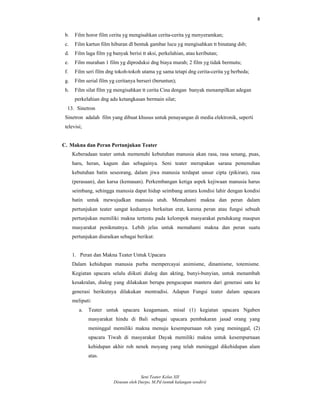 8
Seni Teater Kelas XII
Disusun oleh Darpo, M.Pd (untuk kalangan sendiri)
b. Film horor film cerita yg mengisahkan cerita-cerita yg menyeramkan;
c. Film kartun film hiburan dl bentuk gambar lucu yg mengisahkan tt binatang dsb;
d. Film laga film yg banyak berisi tt aksi, perkelahian, atau keributan;
e. Film murahan 1 film yg diproduksi dng biaya murah; 2 film yg tidak bermutu;
f. Film seri film dng tokoh-tokoh utama yg sama tetapi dng cerita-cerita yg berbeda;
g. Film serial film yg ceritanya berseri (beruntun);
h. Film silat film yg mengisahkan tt cerita Cina dengan banyak menampilkan adegan
perkelahian dng adu ketangkasan bermain silat;
13. Sinetron
Sinetron adalah film yang dibuat khusus untuk penayangan di media elektronik, seperti
televisi;
C. Makna dan Peran Pertunjukan Teater
Keberadaan teater untuk memenuhi kebutuhan manusia akan rasa, rasa senang, puas,
haru, heran, kagum dan sebagainya. Seni teater merupakan sarana pemenuhan
kebutuhan batin seseorang, dalam jiwa manusia terdapat unsur cipta (pikiran), rasa
(perasaan), dan karsa (kemauan). Perkembangan ketiga aspek kejiwaan manusia harus
seimbang, sehingga manusia dapat hidup seimbang antara kondisi lahir dengan kondisi
batin untuk mewujudkan manusia utuh. Memahami makna dan peran dalam
pertunjukan teater sangat keduanya berkaitan erat, karena peran atau fungsi sebuah
pertunjukan memiliki makna tertentu pada kelompok masyarakat pendukung maupun
masyarakat penikmatnya. Lebih jelas untuk memahami makna dan peran suatu
pertunjukan diuraikan sebagai berikut:
1. Peran dan Makna Teater Untuk Upacara
Dalam kehidupan manusia purba mempercayai animisme, dinamisme, totemisme.
Kegiatan upacara selalu diikuti dialog dan akting, bunyi-bunyian, untuk menambah
kesakralan, dialog yang dilakukan berupa pengucapan mantera dari generasi satu ke
generasi berikutnya dilakukan mentradisi. Adapun Fungsi teater dalam upacara
meliputi:
a. Teater untuk upacara keagamaan, misal (1) kegiatan upacara Ngaben
masyarakat hindu di Bali sebagai upacara pembakaran jasad orang yang
meninggal memiliki makna menuju kesempurnaan roh yang meninggal, (2)
upacara Tiwah di masyarakat Dayak memiliki makna untuk kesempurnaan
kehidupan akhir roh nenek moyang yang telah meninggal dikehidupan alam
atas.
 