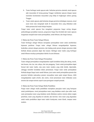 9
Seni Teater Kelas XII
Disusun oleh Darpo, M.Pd (untuk kalangan sendiri)
b. Teater berfungsi untuk upacara adat berkaitan peristiwa alamiah, misal upacara
adat masyarakat di lereng gunung Tengger melakukan upacara dengan tujuan
memohon keselamatan masyarakat yang hidup di lingkungan sekitar gunung
Tengger.
c. Teater untuk upacara adat berkaitan dengan peristiwa kehidupan manusia, misal
acara turun atau menginjak tanah di masyarakat Jawa yang dilakukan anak
balita pertama kali mulai belajar berjalan.
Fungsi teater untuk upacara bisa mengalami pergeseran fungsi seiring dengan
perkembangan peradaban manusia, pergeseran fungsi bisa berubah dari teater upacara
keagamaan menjadi teater teater pertunjukkan, untuk hiburan, dan fungsi lainnya.
2. Makna dan Peran Teater Sebagai Hiburan
Teater berfungsi sebagai hiburan merupakan pertunjukkan teater untuk memberikan
kepuasan penikmat. Fungsi teater sebagai hiburan mengedepankan kepuasan,
keakraban, pemain dengan penonton, dan kadang jarak pemain dengan penonton tidak
berbeda dimana penonton dapat ikut menari. Berbagai teater tradisi yang berfungsi
untuk hiburan misalnya pertunjukan ludruk di acara khitanan.
3. Makna dan Peran Teater Sebagai Pertunjukkan
Teater sebagai pertunjukkan mengedepankan aspek keindahan dialog dan akting, musik,
tata busana, tata rias, tata cahaya, dan tata panggung. Teater untuk pertunjukkan dapat
berasal dari teater tradisi, atau jenis teater modern yang telah diolah, diperindah,
sehingga memiliki keindahan dalam pementasan. Fungsi teater untuk pertunjukkan
berbeda dengan fungsi teater untuk hiburan, jenis teater untuk pertunjukkan pemain dan
penonton berbeda maksudnya pemain menyajikan teater pada tempat khusus, lebih
mengedepankan aspek artistik, dan estetis, misal pementasan teater dilakukan acara
tertentu dan tempat tertentu seperti acara peringatan sumpah pemuda.
4. Makna dan Peran Teater Sebagai Media Pendidikan
Fungsi teater sebagai media pendidikan merupakan penyajian teater yang bertujuan
untuk pembelajaran, misal pertunjukkan teater yang diadakan untuk ujian akhir studi,
suatu pertunjukan teater yang diadakan untuk dilakukan analisis tertentu dalam rangka
penelitian, teater yang diajarkan di sekolah, dan lain-lain. Jenis teater yang digunakan
untuk media pendidikan dapat teater tradisi kerakyatan, teater klasik, maupun teater
modern.
 