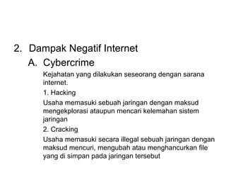 2. Dampak Negatif Internet
   A. Cybercrime
      Kejahatan yang dilakukan seseorang dengan sarana
      internet.
      1. Hacking
      Usaha memasuki sebuah jaringan dengan maksud
      mengekplorasi ataupun mencari kelemahan sistem
      jaringan
      2. Cracking
      Usaha memasuki secara illegal sebuah jaringan dengan
      maksud mencuri, mengubah atau menghancurkan file
      yang di simpan pada jaringan tersebut
 