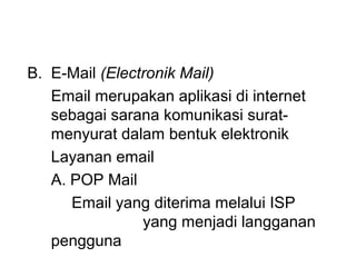 B. E-Mail (Electronik Mail)
   Email merupakan aplikasi di internet
   sebagai sarana komunikasi surat-
   menyurat dalam bentuk elektronik
   Layanan email
   A. POP Mail
      Email yang diterima melalui ISP
                yang menjadi langganan
   pengguna
 