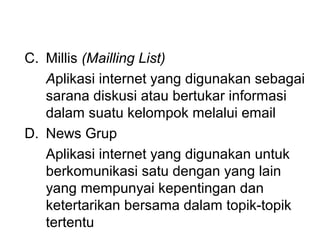 C. Millis (Mailling List)
   Aplikasi internet yang digunakan sebagai
   sarana diskusi atau bertukar informasi
   dalam suatu kelompok melalui email
D. News Grup
   Aplikasi internet yang digunakan untuk
   berkomunikasi satu dengan yang lain
   yang mempunyai kepentingan dan
   ketertarikan bersama dalam topik-topik
   tertentu
 