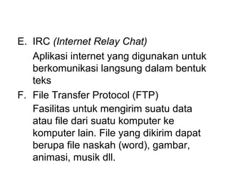 E. IRC (Internet Relay Chat)
   Aplikasi internet yang digunakan untuk
   berkomunikasi langsung dalam bentuk
   teks
F. File Transfer Protocol (FTP)
   Fasilitas untuk mengirim suatu data
   atau file dari suatu komputer ke
   komputer lain. File yang dikirim dapat
   berupa file naskah (word), gambar,
   animasi, musik dll.
 