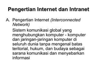 Pengertian Internet dan Intranet
A. Pengertian Internet (Interconnected
   Network)
   Sistem komunikasi global yang
   menghubungkan komputer - komputer
   dan jaringan-jaringan komputer di
   seluruh dunia tanpa mengenal batas
   teritorial, hukum, dan budaya sebagai
   sarana komunikasi dan menyebarkan
   informasi
 