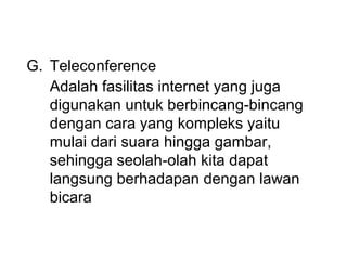 G. Teleconference
   Adalah fasilitas internet yang juga
   digunakan untuk berbincang-bincang
   dengan cara yang kompleks yaitu
   mulai dari suara hingga gambar,
   sehingga seolah-olah kita dapat
   langsung berhadapan dengan lawan
   bicara
 