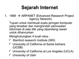 Sejarah Internet
1. 1969  ARPANET (Edvanced Research Project
                   Agency Network)
   Tujuan untuk membuat suatu jaringan komputer
   yang tersebar dan menghindari pemusatan
   informasi di satu titik yang dipandang rawan
   untuk dihancurkan
   Menghubungkan 4 buah situs :
    Stanford research Institute (SRI)
    University of California at Santa barbara
      (UCSB)
    University of California at Los Angeles (UCLA)
    University of Utah
 