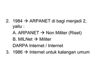 2. 1984  ARPANET di bagi menjadi 2,
   yaitu :
   A. ARPANET  Non Militer (Riset)
   B. MILNet  Militer
   DARPA Internet / Internet
3. 1986  Internet untuk kalangan umum
 