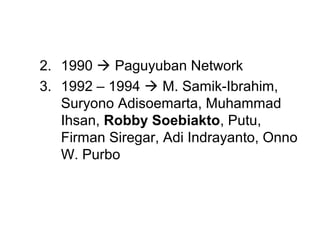 2. 1990  Paguyuban Network
3. 1992 – 1994  M. Samik-Ibrahim,
   Suryono Adisoemarta, Muhammad
   Ihsan, Robby Soebiakto, Putu,
   Firman Siregar, Adi Indrayanto, Onno
   W. Purbo
 