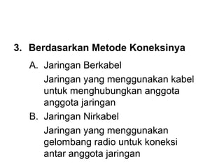 3. Berdasarkan Metode Koneksinya
  A. Jaringan Berkabel
     Jaringan yang menggunakan kabel
     untuk menghubungkan anggota
     anggota jaringan
  B. Jaringan Nirkabel
     Jaringan yang menggunakan
     gelombang radio untuk koneksi
     antar anggota jaringan
 