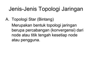Jenis-Jenis Topologi Jaringan
A. Topologi Star (Bintang)
   Merupakan bentuk topologi jaringan
   berupa percabangan (konvergensi) dari
   node atau titik tengah kesetiap node
   atau pengguna.
 