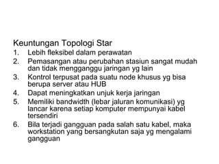 Keuntungan Topologi Star
1.   Lebih fleksibel dalam perawatan
2.   Pemasangan atau perubahan stasiun sangat mudah
     dan tidak mengganggu jaringan yg lain
3.   Kontrol terpusat pada suatu node khusus yg bisa
     berupa server atau HUB
4.   Dapat meningkatkan unjuk kerja jaringan
5.   Memiliki bandwidth (lebar jaluran komunikasi) yg
     lancar karena setiap komputer mempunyai kabel
     tersendiri
6.   Bila terjadi gangguan pada salah satu kabel, maka
     workstation yang bersangkutan saja yg mengalami
     gangguan
 