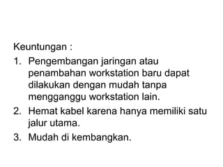 Keuntungan :
1. Pengembangan jaringan atau
   penambahan workstation baru dapat
   dilakukan dengan mudah tanpa
   mengganggu workstation lain.
2. Hemat kabel karena hanya memiliki satu
   jalur utama.
3. Mudah di kembangkan.
 