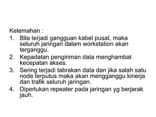 Kelemahan :
1. Bila terjadi gangguan kabel pusat, maka
   seluruh jaringan dalam workstation akan
   terganggu.
2. Kepadatan pengiriman data menghambat
   kecepatan akses.
3. Sering terjadi tabrakan data dan jika salah satu
   node terputus maka akan mengganggu kinerja
   dan trafik seluruh jaringan.
4. Diperlukan repeater pada jaringan yg berjarak
   jauh.
 
