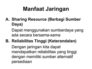 Manfaat Jaringan
A. Sharing Resource (Berbagi Sumber
   Daya)
   Dapat menggunakan sumberdaya yang
   ada secara bersama-sama
B. Reliabilitas Tinggi (Keterandalan)
   Dengan jaringan kita dapat
   mendapatkan reliabilitas yang tinggi
   dengan memiliki sumber alternatif
   persediaan
 