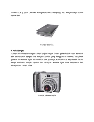 fasilitas OCR (Optical Character Recognition) untuk meng-copy atau menyalin objek dalam
bentuk teks.
Gambar Scanner.
h. Kamera Digital
Kamera ini dinamakan dengan Kamera Digjtal dengan kualitas gambar lebih bagus dan lebih
baik dibandingkan dengan cara menyalin gambar yang menggunakan scanner. Ketajaman
gambar dari kamera digital ini ditentukan oleh pixel-nya. Kemudahan & kepraktisan alat ini
sangat membantu banyak kegiatan dan pekerjaan. Kamera digital tidak memerlukan film
sebagaimana kamera biasa.
Gambar Kamera Digital
 