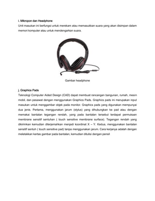 i. Mikropon dan Headphone
Unit masukan ini berfungsi untuk merekam atau memasukkan suara yang akan disimpan dalam
memori komputer atau untuk mendengarkan suara.
Gambar headphone
j. Graphics Pads
Teknologi Computer Aided Design (CAD) dapat membuat rancangan bangunan, rumah, mesin
mobil, dan pesawat dengan menggunakan Graphics Pads. Graphics pads ini merupakan input
masukan untuk menggambar objek pada monitor. Graphics pads yang digunakan mempunyai
dua jenis. Pertama, menggunakan jarum (stylus) yang dihubungkan ke pad atau dengan
memakai bantalan tegangan rendah, yang pada bantalan tersebut terdapat permukaan
membrane sensitif sentuhan ( touch sensitive membrane surface). Tegangan rendah yang
dikirimkan kemudian diterjemahkan menjadi koordinat X – Y. Kedua, menggunakan bantalan
sensitif sentuh ( touch sensitive pad) tanpa menggunakan jarum. Cara kerjanya adalah dengan
meletakkan kertas gambar pada bantalan, kemudian ditulisi dengan pensil
 