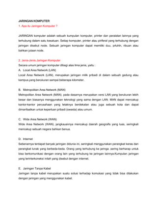 JARINGAN KOMPUTER
1. Apa itu Jaringan Komputer ?
JARINGAN komputer adalah sebuah kumpulan komputer, printer dan peralatan lainnya yang
terhubung dalam satu kesatuan. Setiap komputer, printer atau piriferal yang terhubung dengan
jaringan disebut node. Sebuah jaringan komputer dapat memiliki duu, prluhln, ribuan atau
bahkan jutaan node.
2. Jenis-Jenis Jaringan Komputer
Secara umum jaringan komputer dibagi atas lima jenis, yaitu :
A. Local Area Network (LAN)
Local Area Network (LAN), merupakan jaringan milik pribadi di dalam sebuah gedung atau
kampus.yang berukuran sampai beberapa kilometer.
B. Metropolitan Area Network (MAN)
Metropolitan Area Network (MAN). pada dasarnya merupakan versi LAN yang berukuran lebih
besar dan biasanya menggunakan teknologi yang sama dengan LAN. MAN dapat mencakup
kantor-kantor perusahaan yang letaknya berdekatan atau juga sebuah kota dan dapat
dimanfaatkan untuk keperluan pribadi (swasta) atau umum.
C. Wide Area Network (WAN)
Wide Area Network (WAN), jangkauannya mencakup daerah geografis yang luas, seringkali
mencakup sebuah negara bahkan benua.
D. Internet
Sebenarnya terdapat banyak jaringan didunia ini, seringkali menggunakan perangkat keras dan
perangkat lunak yang berbeda-beda. Orang yang terhubung ke jaringa ,sering berharap untuk
bisa berkomunikasi dengan orang lain yang ierhubung ke jaringan lainnya.Kumpulan jaringan
yang terinterkoneksi inilah yang disebut dengan internet.
E. Jaringan Tanpa Kabel
Jaringan tanpa kabel merupakan suatu solusi terhadap komukasi yang tidak bisa dilakukan
dengan jaringan yang menggunakan kabel.
 