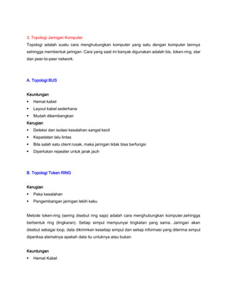 3. Topologi Jaringan Komputer
Topologi adalah suatu cara menghubungkan komputer yang satu dengan komputer lainnya
sehingga membentuk jaringan. Cara yang saat ini banyak digunakan adalah bis, token-ring, star
dan peer-to-peer network.
A. Topologi BUS
Keuntungan
 Hemat kabel
 Layout kabel sederhana
 Mudah dikembangkan
Kerugian
 Deteksi dan isolasi kesalahan sangat kecil
 Kepadatan lalu lintas
 Bila salah satu client rusak, maka jaringan tidak bisa berfungsi
 Diperlukan repeater untuk jarak jauh
B. Topologi Token RlNG
Kerugian
 Peka kesalahan
 Pengembangan jaringan lebih kaku
Metode token-ring (sering disebut ring saja) adalah cara menghubungkan komputer,sehingga
berbentuk ring (lingkaran). Setiap simpul mempunyai tingkatan yang sama. Jaringan akan
disebut sebagai loop, data dikirimkan kesetiap simpul dan setiap informasi yang diterima simpul
diperiksa alamatnya apakah data itu untuknya atau bukan
Keuntungan
 Hemat Kabel
 