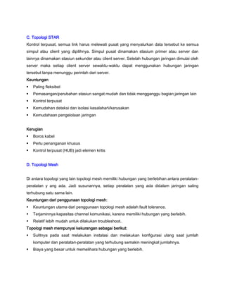 C. Topologi STAR
Kontrol terpusat, semua link harus melewati pusat yang menyalurkan data tersebut ke semua
simpul atau client yang dipilihnya. Simpul pusat dinamakan stasium primer atau server dan
lainnya dinamakan stasiun sekunder atau client server. Setelah hubungan jaringan dimulai oleh
server maka setiap client server sewaktu-waktu dapat menggunakan hubungan jaringan
tersebut tanpa menunggu perintah dari server.
Keuntungan
 Paling fleksibel
 Pemasangan/perubahan stasiun sangat mudah dan tidak mengganggu bagian jaringan lain
 Kontrol terpusat
 Kemudahan deteksi dan isolasi kesalaharVkerusakan
 Kemudahaan pengelolaan jaringan
Kerugian
 Boros kabel
 Perlu penanganan khusus
 Kontrol terpusat (HUB) jadi elemen kritis
D. Topologi Mesh
Di antara topologi yang lain topologi mesh memiliki hubungan yang berlebihan antara peralatan-
peralatan y ang ada. Jadi susunannya, setiap peralatan yang ada didalam jaringan saling
terhubung satu sama lain.
Keuntungan dari penggunaan topologi mesh:
 Keuntungan utama dari penggunaan topologi mesh adalah fault tolerance.
 Terjaminnya kapasitas channel komunikasi, karena memiliki hubungan yang berlebih.
 Relatif lebih mudah untuk dilakukan troubleshoot.
Topologi mesh mempunyai kekurangan sebagai berikut:
 Sulitnya pada saat melakukan instalasi dan melakukan konfigurasi ulang saat jumlah
komputer dan peralatan-peralatan yang terhubung semakin meningkat jumlahnya.
 Biaya yang besar untuk memelihara hubungan yang berlebih.
 