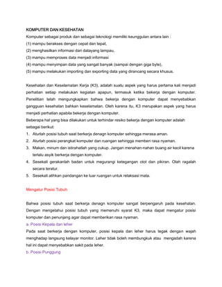 KOMPUTER DAN KESEHATAN
Komputer sebagai produk dan sebagai teknologi memiliki keunggulan antara lain :
(1) mampu berakses dengan cepat dan tepat,
(2) menghasilkan informasi dari datayang lampau,
(3) mampu memproses data menjadi informasi
(4) mampu menyimpan data yang sangat banyak (sampai dengan giga byte),
(5) mampu melakukan importing dan exporting data yang dirancang secara khusus.
Kesehatan dan Keselamatan Kerja (K3), adalah suatu aspek yang harus pertama kali menjadi
perhatian setiap melakukan kegiatan apapun, termasuk ketika bekerja dengan komputer.
Penelitian telah mengungkapkan bahwa bekerja dengan komputer dapat menyebabkan
gangguan kesehatan bahkan keselamatan. Oleh karena itu, K3 merupakan aspek yang harus
menjadi perhatian apabila bekerja dengan komputer.
Beberapa hal yang bisa dilakukan untuk terhindar resiko bekerja dengan komputer adalah
sebagai berikut:
1. Aturlah posisi tubuh saat berkerja denagn komputer sehingga merasa aman.
2. Aturlah posisi perangkat komputer dan ruangan sehingga memberi rasa nyaman.
3. Makan, minum dan istirahatlah yang cukup. Jangan menahan-nahan buang air kecil karena
terlalu asyik berkerja dengan komputer.
4. Sesekali gerakanlah badan untuk megurangi ketegangan otot dan pikiran. Olah ragalah
secara teratur.
5. Sesekali alihkan pandangan ke luar ruangan untuk relaksasi mata.
Mengatur Posisi Tubuh
Bahwa posisi tubuh saat berkerja denagn komputer sangat berpengaruh pada kesehatan.
Dengan mengetahui posisi tubuh yang memenuhi syarat K3, maka dapat mengatur posisi
komputer dan penunjang agar dapat memberikan rasa nyaman.
a. Posisi Kepala dan leher
Pada saat berkerja dengan komputer, posisi kepala dan leher harus tegak dengan wajah
menghadap langsung kelayar monitor. Leher tidak boleh membungkuk atau mengadah karena
hal ini dapat menyebabkan sakit pada leher.
b. Posisi Punggung
 