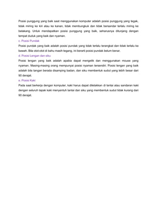 Posisi punggung yang baik saat menggunakan komputer adalah posisi punggung yang tegak,
tidak miring ke kiri atau ke kanan, tidak membungkuk dan tidak bersandar terlalu miring ke
belakang. Untuk mendapatkan posisi punggung yang baik, seharusnya ditunjang dengan
tempat duduk yang baik dan nyaman.
c. Posisi Pundak
Posisi pundak yang baik adalah posisi pundak yang tidak terlalu terangkat dan tidak terlalu ke
bawah. Bila otot-otot di bahu masih tegang, ini berarti posisi pundak belum benar.
d. Posisi Lengan dan siku
Posisi lengan yang baik adalah apabia dapat mengetik dan menggunakan mouse yang
nyaman. Masing-masing orang mempunyai posisi nyaman tersendiri. Posisi lengan yang baik
adalah bila tangan berada disamping badan, dan siku membentuk sudut yang lebih besar dari
90 derajat.
e. Posisi Kaki
Pada saat berkerja dengan komputer, kaki harus dapat diletakkan di lantai atau sandaran kaki
dengan seluruh tapak kaki menyentuh lantai dan siku yang membentuk sudut tidak kurang dari
90 derajat.
 