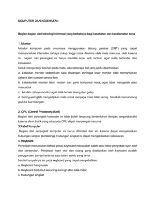 KOMPUTER DAN KESEHATAN
Bagian-bagian dari teknologi informasi yang berbahaya bagi kesehatan dan keselamatan kerja
1. Monitor
Monitor komputer pada umumnya menggunakan tabung gambar (CRT) yang dapat
memancarkan intensitas cahaya cukup tinggi untuk diterima oleh mata manusia. oleh karena
itu, bagian dari perangkat ini harus memiliki layar anti radiasi, agar mata terhindar dari
kerusakan.
Untuk mengurangi keluhan pada mata, ada beberapa hal yang perlu diperhatikan.
a. Letakkan monitor sedemikian rupa diruangan sehingga layar monitor tidak memantulkan
cahaya dari sumber cahaya lain.
b. Letakkanlah monitor lebih rendah dari garis horizontal mata, agar tidak mengadah atau
menunduk
c. Aturlah cahaya monitor agar tidak terlalu terang dan gelap
d. Sering-seringlah mengedipkan mata untuk menjaga mata tidak kering. Sesekali memandang
jauh ke luar ruangan.
2. CPU (Central Processing (Unit)
Bagian dari perangkat komputer ini tidak boleh langsung bersentuhan dengan tangan(basah)
karena aliran listrik yang ada pada CPU dapat menyengat manusia.
3.Kabel Komputer
Bagian dari perangkat komputer ini harus dihindari dari air, karena dapat menyebabkan
hubungan singkat (korsleting), Hubungan singkat ini dapat mengakibatkan kebakaran.
4. Keyboard
Penelitian menunjukan bahwa posisi keyboard merupakan salah satu faktor penyebab nyeri otot
dan persendian. Penyebab nyeri otot dan tulang yang disebabkan oleh keyboard adalah
penggunaan jari-jari tertentu saja dalam waktu yang lama.
hindari tumpahnya air pada keyboard yang dapat menyebabkan:
a. Keyboard hang/rusak
b. Keyboard berlumut kekuning-kuningn dan tidak indah
c. Hubungan singkat
 