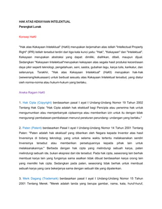HAK ATAS KEKAYAAN INTELEKTUAL
Perangkat Lunak
Konsep HaKI
"Hak atas Kekayaan Intelektual" (HaKI) merupakan terjemahan atas istilah "Intellectual Property
Right" (IPR) Istilah tersebut terdiri dari tiga kata kunci yaitu: "Hak", "Kekayaan" dan "Intelektual".
Kekayaan merupakan abstraksi yang dapat: dimiliki, dialihkan, dibeli, maupun dijual.
Sedangkan "Kekayaan Intelektual"merupakan kekayaan atas segala hasil produksi kecerdasan
daya pikir seperti teknologi, pengetahuan, seni, sastra, gubahan lagu, karya tulis, karikatur, dan
seterusnya. Terakhir, "Hak atas Kekayaan Intelektual" (HaKI) merupakan hak-hak
(wewenang/kekuasaan) untuk berbuat sesuatu atas Kekayaan Intelektual tersebut, yang diatur
oieh norma-norma atau hukum-hukum yang berlaku.
Aneka Ragam HaKI
1. Hak Cipta (Copyright) berdasarkan pasal I ayat I Undang-Undang Nomor 19 Tahun 2002
Tentang Hak Cipta: "Hak Cipta adalah hak eksklusif bagi Pencipta atau penerima hak untuk
mengumumkan atau memperbanyak ciptaannya atau memberikan izin untuk itu dengan tidak
mengurangi pembatasan-pembatasan menurut peraturan perundang- undangan yang berlaku."
2. Paten (Patent) berdasarkan Pasal I ayat I Undang-Undang Nomor 14 Tahun 2001 Tentang
Paten: "Paten adalah hak eksklusif yang diberikan oleh Negara kepada Inventor atas hasil
Invensinya di bidang teknologi, yang untuk selama waktu tertentu melaksanakan sendiri
Invensinya tersebut atau memberikan persetujuannya kepada pihak lain untuk
melaksanakannya." Berbeda dengan hak cipta yang melindungi sebuah karya, paten
melindungi sebuah ide, bukan ekspresi dari ide tersebut. Pada hak cipta, seseorang lain berhak
membuat karya lain yang fungsinya sama asalkan tidak dibuat berdasarkan karya orang lain
yang memiliki hak cipta. Sedangkan pada paten, seseorang tidak berhak untuk membuat
sebuah karya yang cara bekerjanya sama dengan sebuah tde yang dipatenkan.
3. Merk Dagang (Trademark) berdasarkan pasal I ayat I Undang-Undang Nomor 15 Tahun
2001 Tentang Merek: "Merek adalah tanda yang berupa gambar, nama, kata, huruf-huruf,
 
