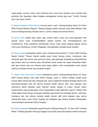 angka-angka, susunan warna, atau kombinasi dari unsur-unsur tersebut yang memiliki daya
pembeda dan digunakan dalam kegiatan perdagangan barang atau jasa." Contoh: Kacang
Atom cap "Ayam Jantan".
4. Rahasia Dagang (Trade Secret) menurut pasal I ayat I Undang-Undang Nomor 30 Tahun
2000 Tentang Rahasia Dagang: "Rahasia Dagang adalah informasi yang tidak diketahui oleh
umum di bidang teknologi dan/atau bisnis." Contoh: rahasia dari formula Parfum.
5. Service Mark adalah kata, prase, logo, simbol, warna, suara, bau yang digunakan oleh
sebuah bisnis untuk mengindentifikasi sebuah layanan dan membedakannya dari
kompetitornya. Pada prakteknya perlindungan hukum untuk merek dagang sedang service
mark untuk identitasnya. Contoh:"Pegadaian: menyelesaikan masalah tanpa masalah".
6. Desain Industri berdasarkan pasal I ayat I Undang-Undang Nomor 31 Tahun 2000 Tentang
Desain Industri: "Desain Industri adalah suatu kreasi tentang bentuk, konfigurasi, atau
komposisi garis atau warna, atau garis dan warna, atau gabungan daripadanya yang berbentuk
tiga dimensi atau dua dimensi yang memberikan kesan estetis dan dapat diwujudkan dalam
pola tiga dimensi atau dua dimensi serta dapat dipakai untuk menghasilkan suatu produk
barang, komoditas industri, atau kerajinan tangan."
7 . Desain Tata Letak Sirkuit Terpadu berdasarkan pasal I Undang-Undang Nomor 32 Tahun
2000 Tentang Desain Tata Letak Sirkuit Terpadu; (ayat 1): "Sirkuit Terpadu adalah suatu
produk dalam bentuk jadi atau setengah jadi, yang di dalamnya terdapat berbagai elemen dan
sekurang-kurangnya satu dari elemen tersebut adalah elemen aktif, yang sebagian atau
seluruhnya saling berkaitan serta dibentuk secara terpadu di d,alam sebuah bahan
semikonduktor yang dimaksudkan untuk menghasilkan fungsi elektronik; (ayat 2): "Desain Tata
Letak adalah kreasi berupa rancangan peletakan tiga dimensi dari berbagai elemen, sekurang-
kurangnya satu dari elemen tersebut adalah elemen aktif serta sebagian atau semua
interkoneksi dalam suatu Sirkuit Terpadu dan peletakan tiga dimensi tersebut dimaksudkan
untuk persiapan pembuatan Sirkuit Terpadu."
8. Indikasi Geografis berdasarkan pasal 56 ayat I Undang-Undang No. 15 Tahun 2001 Tentang
Merek: "Indikasi geografis dilindungi sebagai suatu tanda yang menunjukkan daerah asal suatu
 